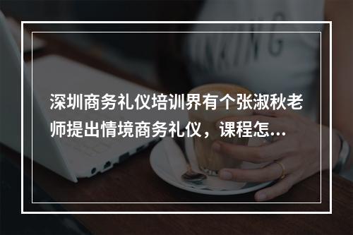 深圳商务礼仪培训界有个张淑秋老师提出情境商务礼仪，课程怎么样？