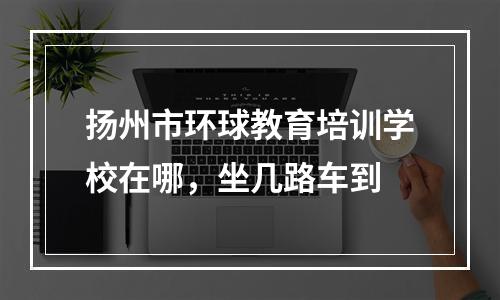 扬州市环球教育培训学校在哪，坐几路车到