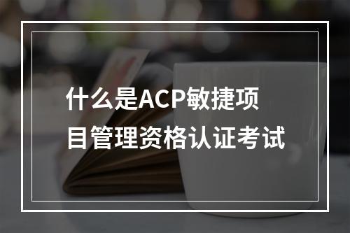 什么是ACP敏捷项目管理资格认证考试