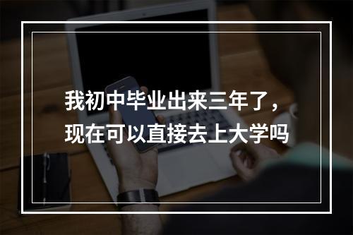 我初中毕业出来三年了，现在可以直接去上大学吗