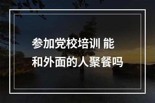 参加党校培训 能和外面的人聚餐吗