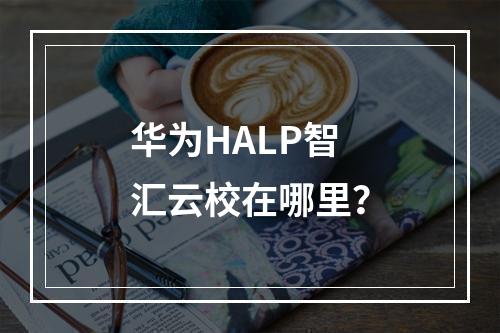 华为HALP智汇云校在哪里？