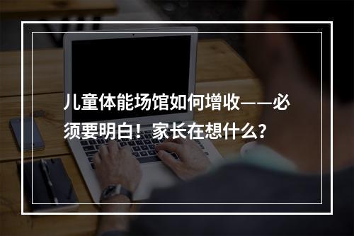 儿童体能场馆如何增收——必须要明白！家长在想什么？