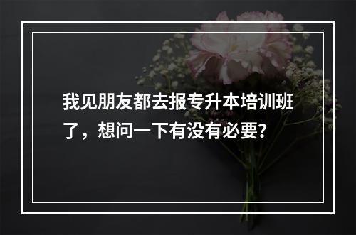 我见朋友都去报专升本培训班了，想问一下有没有必要？