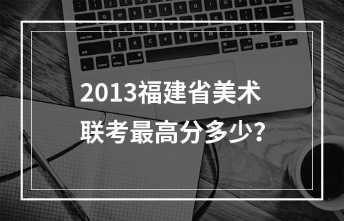 2013福建省美术联考最高分多少？