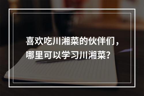 喜欢吃川湘菜的伙伴们，哪里可以学习川湘菜？