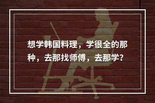 想学韩国料理，学很全的那种，去那找师傅，去那学？