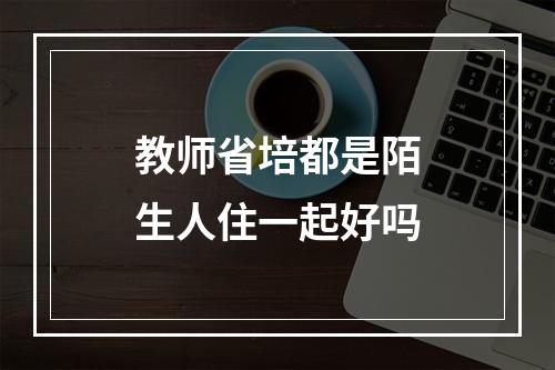 教师省培都是陌生人住一起好吗