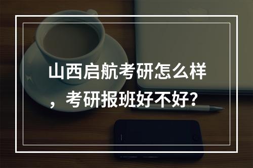 山西启航考研怎么样，考研报班好不好？