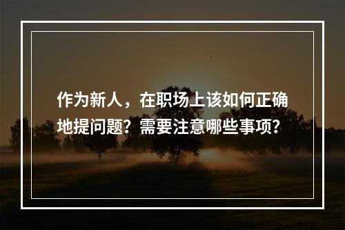 作为新人，在职场上该如何正确地提问题？需要注意哪些事项？