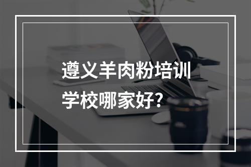 遵义羊肉粉培训学校哪家好?