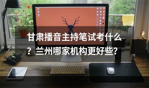 甘肃播音主持笔试考什么？兰州哪家机构更好些？