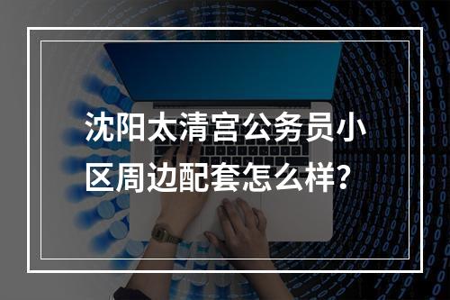 沈阳太清宫公务员小区周边配套怎么样？