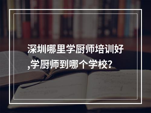 深圳哪里学厨师培训好,学厨师到哪个学校？