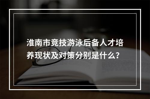 淮南市竞技游泳后备人才培养现状及对策分别是什么？