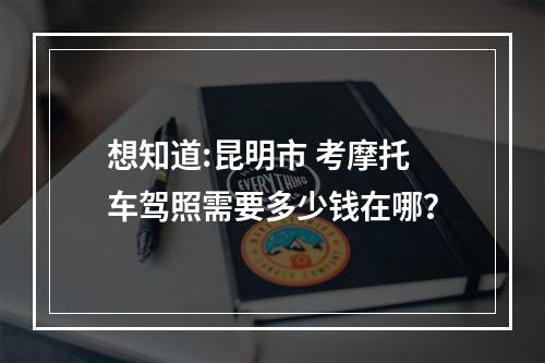 想知道:昆明市 考摩托车驾照需要多少钱在哪？