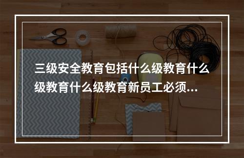 三级安全教育包括什么级教育什么级教育什么级教育新员工必须经过三级培训教育