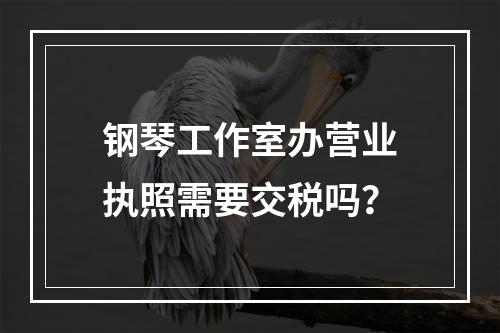 钢琴工作室办营业执照需要交税吗？