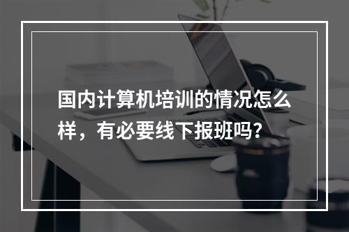 国内计算机培训的情况怎么样，有必要线下报班吗？