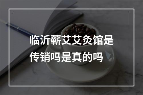 临沂蕲艾艾灸馆是传销吗是真的吗