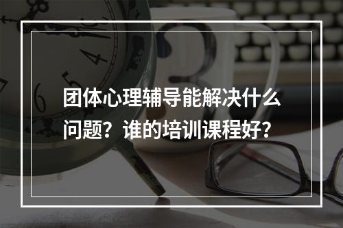 团体心理辅导能解决什么问题？谁的培训课程好？